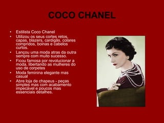 COCO CHANEL Estilista Coco Chanel  Utilizou os seus cortes retos, capas, blazers, cardigãs, colares compridos, boinas e cabelos curtos. Lançou uma moda atras da outra sempre com muito sucesso. Ficou famosa por revolucionar a moda, libertando as mulheres do uso de corpetes Moda feminina elegante mas casual Abre loja de chapeus - peças simples mas com acabamento impecável e poucos mas essenciais detalhes. 