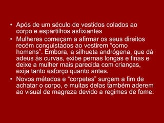 Após de um século de vestidos colados ao corpo e espartilhos asfixiantes Mulheres começam a afirmar os seus direitos recém conquistados ao vestirem “como homens”. Embora, a silhueta andrógena, que dá adeus às curvas, exibe pernas longas e finas e deixe a mulher mais parecida com crianças, exija tanto esforço quanto antes.  Novos métodos e “corpetes” surgem a fim de achatar o corpo, e muitas delas também aderem ao visual de magreza devido a regimes de fome. 
