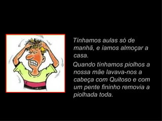 Tínhamos aulas só de manhã,   e íamos almoçar a casa. Quando tínhamos piolhos a nossa mãe lavava-nos a cabeça com Quitoso e com um pente fininho removia a piolhada toda. 
