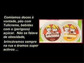 Comíamos doces à vontade, pão com Tulicreme,   bebidas com o (perigoso) açúcar.   Não se falava de obesidade,  brincávamos sempre na rua e éramos super activos ...   