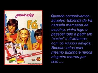 Quando comprávamos aqueles  tubinhos de Fá naquela mercearia da esquina, vinha logo o pessoal todo a pedir um “coche” e dividíamos com os nossos amigos. Bebiam todos pelo mesmo tubinho e nunca ninguém morreu por isso .... 