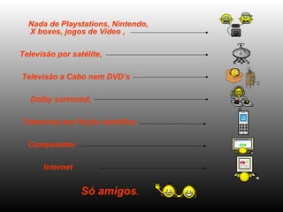 Nada de Playstations, Nintendo, X boxes, jogos de Vídeo ,  Televisão por satélite,  Televisão a Cabo nem DVD’s Dolby surround,  Telemóvel era ficção científica Computador  Internet  Só amigos .   