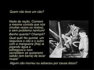 Nada de ração. Comiam a mesma comida que nós (muitas vezes os restos), e sem problema nenhum! Banho quente? Champô? Qual quê! No quintal, um segurava o cão e o outro com a mangueira (fria) ia jogando água e esfregava-o com (acreditem se quiserem) sabão (em barra) de lavar roupa! Algum cão morreu ou adoeceu por causa disso? Quem não teve um cão? 
