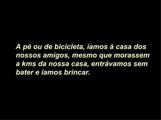 A pé ou de bicicleta, íamos à casa dos nossos amigos, mesmo que morassem a kms da nossa casa, entrávamos sem bater e íamos brincar.  