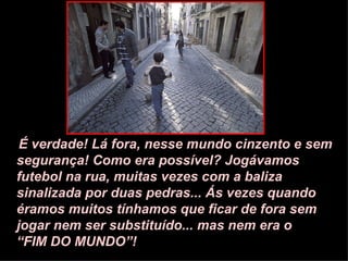 É verdade! Lá fora, nesse mundo cinzento e sem segurança! Como era possível? Jogávamos futebol na rua, muitas vezes com a baliza sinalizada por duas pedras... Ás vezes quando éramos muitos tínhamos que ficar de fora sem jogar nem ser substituído... mas nem era o  “FIM DO MUNDO”! 