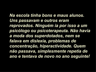 Na escola tinha bons e maus alunos. Uns passavam e outros eram reprovados. Ninguém ia por isso a um psicólogo ou psicoterapeuta. Não havia a moda dos superdotados, nem se falava em dislexia, problemas de concentração, hiperactividade. Quem não passava, simplesmente repetia de ano e tentava de novo no ano seguinte! 