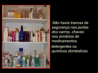 Não havia trancas de segurança nas portas dos carros, chaves nos armários de  medicamentos, detergentes ou químicos domésticos.  