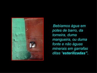 Bebíamos água em potes de barro, da torneira, duma mangueira, ou duma fonte e não águas minerais em garrafas ditas “ esterilizadas”.   