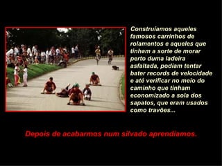 Construíamos aqueles famosos carrinhos de rolamentos e aqueles que tinham a sorte de morar perto duma ladeira asfaltada, podiam tentar bater records de velocidade e até verificar no meio do caminho que tinham economizado a sola dos sapatos, que eram usados como travões... Depois de acabarmos num silvado aprendíamos. 