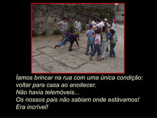 Íamos brincar na rua com uma única condição:  voltar para casa ao anoitecer.  Não havia telemóveis...   Os nossos pais não sabiam onde estávamos! Era incrível! 