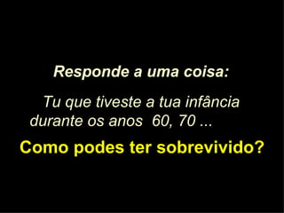 Responde a uma coisa: Tu que tiveste a tua infância durante os anos  60, 70 ...   Como podes ter sobrevivido? 