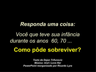 Responda uma coisa: Você que teve sua infância durante os anos  60, 70 ...   Como pôde sobreviver? Texto de Dejan Trifunovic Música: And i Love Her PowerPoint reorganizado por Ricardo Lyra 