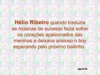 Hélio Ribeiro  quando traduzia as músicas de sucesso fazia sofrer os corações apaixonados das meninas e deixava ansioso o boy esperando pelo próximo bailinho.  aguarde 