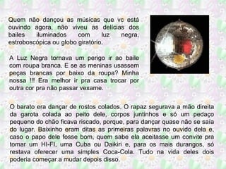 Quem não dançou as músicas que vc está ouvindo agora, não viveu as delícias dos bailes iluminados com luz negra, estroboscópica ou globo giratório.  A Luz Negra tornava um perigo ir ao baile com roupa branca. E se as meninas usassem peças brancas por baixo da roupa? Minha nossa !!! Era melhor ir pra casa trocar por outra cor pra não passar vexame. O barato era dançar de rostos colados. O rapaz segurava a mão direita da garota colada ao peito dele, corpos juntinhos e só um pedaço pequeno do chão ficava riscado, porque, para dançar quase não se saía do lugar. Baixinho eram ditas as primeiras palavras no ouvido dela e, caso o papo dele fosse bom, quem sabe ela aceitasse um convite pra tomar um HI-FI, uma Cuba ou Daikiri e, para os mais durangos, só restava oferecer uma simples Coca-Cola. Tudo na vida deles dois poderia começar a mudar depois disso. 