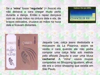 Se a “ mina ” fosse “ regulada ” (=  fresca ) ela não deixava o cara chegar muito perto durante a dança. Então o rapaz dançava com as duas mãos na cintura dela e ela, de braços esticados, cruzava as mãos na nuca dele e ficavam distantes. Jaqueta Lee, calça jeans desbotada e mocassim da La Pisanina, assim se vestia o cara quando ele não podia comprar uma calça feita sob medida pelo alfaiate Zequita e usar uma blusa  cacharrel . A “mina” usava roupas compradas no Shopping Iguatemi, afinal, ele era o único shopping que existia em São Paulo. 