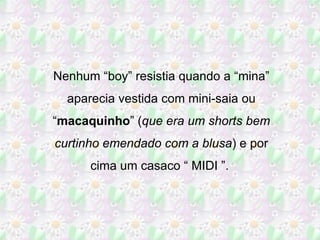 Nenhum “boy” resistia quando a “mina” aparecia vestida com mini-saia ou “ macaquinho ” ( que era um shorts bem curtinho emendado com a blusa ) e por cima um casaco “ MIDI ”.  