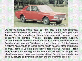 Os carros caretas como esse da foto, logo eram transformados. Primeiro eram colocadas rodas aro 13” tala 7”, de magnésio polido na  Zunne . Depois era rebaixar bastante a suspensão traseira e um pouquinho da dianteira. Volante  Panther , escapamento  Kadron,  buzina  Fiam  três cornetas e um toca fitas K-7  Mecca  com quatro auto-falantes super pesados. Só faltava reclinar os bancos e “pilotar” só com a cabeça aparecendo na janela, quase sendo possível olhar pela janela de trás. Pronto !!! Já dava para subir e descer a Rua Augusta –  toda acarpetada  - nos domingos à tarde e trocar olhares com as garotas, afinal, raramente a paquera passava disso. De vez em quando um doce ou sorvete da  Brunella  também era um programa diferente. 