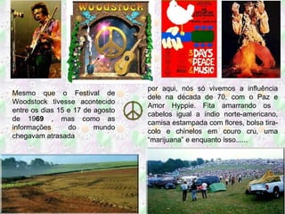 Mesmo que o Festival de Woodstock tivesse acontecido entre os dias 15 e 17 de agosto de 19 69  , mas como as informações do mundo chegavam atrasada por aqui, nós só vivemos a influência dele na década de 70, com o Paz e Amor Hyppie. Fita amarrando os  cabelos igual a índio norte-americano, camisa estampada com flores, bolsa tira-colo e chinelos em couro cru, uma “marijuana” e enquanto isso...... 