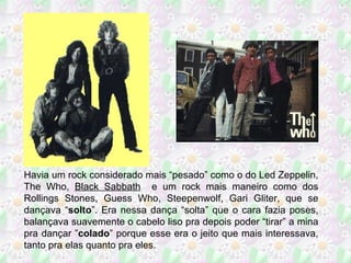 Havia um rock considerado mais “pesado” como o do Led Zeppelin, The Who,  Black Sabbath   e um rock mais maneiro como dos Rollings Stones, Guess Who, Steepenwolf, Gari Gliter, que se dançava “ solto ”. Era nessa dança “solta” que o cara fazia poses, balançava suavemente o cabelo liso pra depois poder “tirar” a mina pra dançar ” colado ” porque esse era o jeito que mais interessava, tanto pra elas quanto pra eles. 