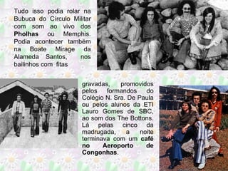 Tudo isso podia rolar na Bubuca do Círculo Militar com som ao vivo dos  Pholhas  ou Memphis. Podia acontecer também na Boate Mirage da Alameda Santos,  nos bailinhos com  fitas  gravadas,  promovidos pelos formandos do Colégio N. Sra. De Paula ou pelos alunos da ETI Lauro Gomes de SBC, ao som dos The Bottons. Lá pelas cinco da madrugada, a noite terminava com um  café no Aeroporto de Congonhas . 