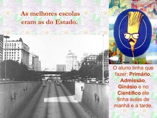 As melhores escolas eram as do Estado.  O aluno tinha que fazer:  Primário ,  Admissão ,  Ginásio  e no  Científico  ele tinha aulas de manhã e a tarde . 