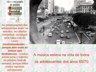 As preocupações dos adolescentes eram: os estudos, os cabelos compridos, conseguir uma calça Lee ou Lewis ( contrabandeada ) –  porque elas eram as únicas que desbotavam  - e saber aonde seria o bailinho do próximo final de semana, porque neles muitos namoros começavam . A música estava na vida de todos  os adolescentes dos anos 60/70. 