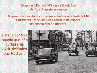 Comprar LPs na Hi-Fi  ou na Cash Box da Rua Augusta era moda As grandes  novidades musicais estavam nas Rádios  AM . Emissoras  FM  só se ouvia em sala de espera  de consultório de dentista . Estava por fora aquele que não curtisse as exclusividades das Rádios... 