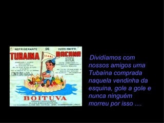 Dividíamos com nossos amigos uma Tubaína comprada naquela vendinha da esquina, gole a gole e nunca ninguém morreu por isso .... 