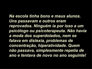Na escola tinha bons e maus alunos. Uns passavam e outros eram reprovados. Ninguém ia por isso a um psicólogo ou psicoterapeuta. Não havia a moda dos superdotados, nem se falava em dislexia, problemas de concentração, hiperatividade. Quem não passava, simplesmente repetia de ano e tentava de novo no ano seguinte! 