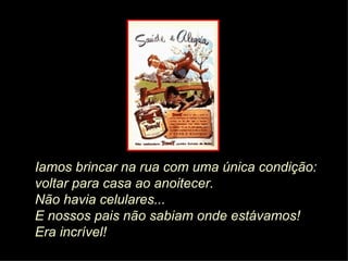 Iamos brincar na rua com uma única condição:  voltar para casa ao anoitecer.  Não havia celulares...   E nossos pais não sabiam onde estávamos! Era incrível! 