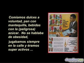 Comíamos dulces a
voluntad, pan con
mantequilla, bebidas
con la (peligrosa)
azúcar. No se hablaba
de obesidad,
jugabamos siempre
en la calle y éramos
super activos ...
 