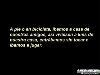 A pie o en bicicleta, íbamos a casa de
nuestros amigos, así viviesen a kms de
nuestra casa, entrábamos sin tocar e
íbamos a jugar.
 