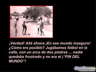 ¡Verdad! Allá afuera ¡En ese mundo inseguro!
¿Cómo era posible? Jugábamos fútbol en la
calle, con un arco de dos piedras ... nadie
quedaba frustrado y no era el ¡“FIN DEL
MUNDO“!
 