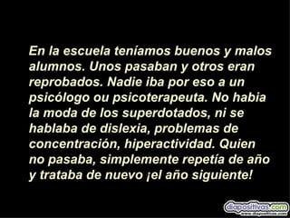 En la escuela teníamos buenos y malos
alumnos. Unos pasaban y otros eran
reprobados. Nadie iba por eso a un
psicólogo ou psicoterapeuta. No habia
la moda de los superdotados, ni se
hablaba de dislexia, problemas de
concentración, hiperactividad. Quien
no pasaba, simplemente repetía de año
y trataba de nuevo ¡el año siguiente!
 
