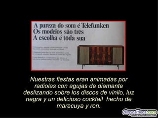 Nuestras fiestas eran animadas por
    radiolas con agujas de diamante
deslizando sobre los discos de vinilo, luz
 negra y un delicioso cocktail hecho de
            maracuya y ron.
 
