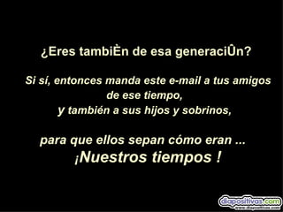 ¿Eres también de esa generación?

Si sí, entonces manda este e-mail a tus amigos
                de ese tiempo,
        y también a sus hijos y sobrinos,

  para que ellos sepan cómo eran ...
        ¡Nuestros tiempos !
 