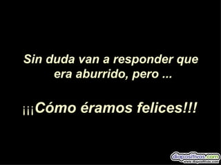 Sin duda van a responder que
     era aburrido, pero ...

¡¡¡Cómo éramos felices!!!
 