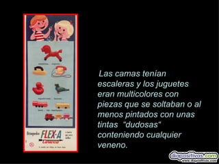Las camas tenían
escaleras y los juguetes
eran multicolores con
piezas que se soltaban o al
menos pintados con unas
tintas “dudosas“
conteniendo cualquier
veneno.
 