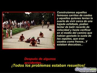 Construíamos aquellos
                           famosos carritos de ruedas
                           y aquellos quienes tenían la
                           suerte de vivir cerca de una
                           bajada asfaltada, podían
                           tentar de batir records de
                           velocidad y hasta verificar
                           en el medio del camino que
                           habían gastado la suela de
                           los zapatos, que eran
                           usados como frenos...Y
                           estaban descalzos...




      Después de algunos
      accidentes...
¡Todos los problemas estaban resueltos!
 