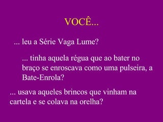 VOCÊ... ... leu a Série Vaga Lume? ... tinha aquela régua que ao bater no braço se enroscava como uma pulseira, a Bate-Enrola? ... usava aqueles brincos que vinham na cartela e se colava na orelha? 