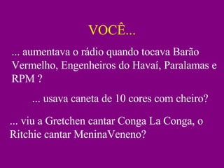 VOCÊ... ... aumentava o rádio quando tocava Barão Vermelho, Engenheiros do Havaí, Paralamas e RPM ? ... usava caneta de 10 cores com cheiro? ... viu a Gretchen cantar Conga La Conga, o Ritchie cantar MeninaVeneno? 