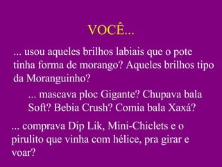 VOCÊ... ... usou aqueles brilhos labiais que o pote tinha forma de morango? Aqueles brilhos tipo da Moranguinho? ... mascava ploc Gigante? Chupava bala Soft? Bebia Crush? Comia bala Xaxá? ... comprava Dip Lik, Mini-Chiclets e o pirulito que vinha com hélice, pra girar e voar? 