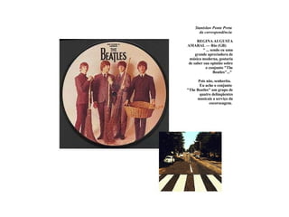 Stanislaw Ponte Preta   da correspondência        REGINA AUGUSTA AMARAL — Rio (GB)  " ... sendo eu uma grande apreciadora de música moderna, gostaria de saber sua opinião sobre o conjunto "The Beatles"..."   Pois não, senhorita.   Eu acho o conjunto  "The Beatles" um grupo de quatro delinqüentes musicais a serviço da cocorocagem.   