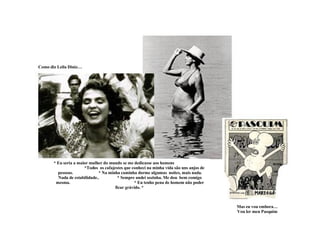 Como diz Leila Diniz… * Eu seria a maior mulher do mundo se me dedicasse aos homens  *Todos  os cafajestes que conheci na minha vida são uns anjos de pessoas.  * Na minha caminha dorme algumas  noites, mais nada. Nada de estabilidade..  * Sempre andei sozinha. Me dou  bem comigo mesma.  * Eu tenho pena de homem não poder ficar grávido. *  Mas eu vou embora… Vou ler meu Pasquim 