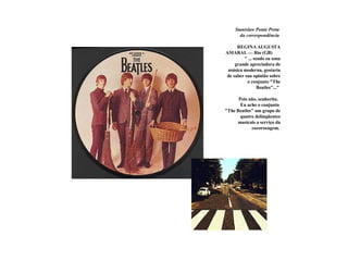 Stanislaw Ponte Preta   da correspondência        REGINA AUGUSTA AMARAL — Rio (GB)  " ... sendo eu uma grande apreciadora de música moderna, gostaria de saber sua opinião sobre o conjunto "The Beatles"..."   Pois não, senhorita.   Eu acho o conjunto  "The Beatles" um grupo de quatro delinqüentes musicais a serviço da cocorocagem.   
