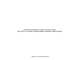 - imagens e textos encontrados na internet  - este slide-show foi feito para recordar, emocionar,  divertir... pode e DEVE  ser remexido, corrigido, ampliado, customizado, curtido, repassado... 