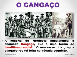 O CANGAÇO
• A miséria do Nordeste impulsionou o
chamado Cangaço, que é uma forma de
banditismo social. O massacre dos grupos
cangaceiros foi feita na década seguinte.
4/15/2016Valéria Fernandes 10
 