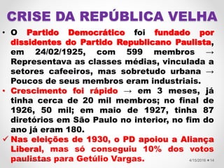 CRISE DA REPÚBLICA VELHA
• O Partido Democrático foi fundado por
dissidentes do Partido Republicano Paulista,
em 24/02/1925, com 599 membros →
Representava as classes médias, vinculada a
setores cafeeiros, mas sobretudo urbana →
Poucos de seus membros eram industriais.
• Crescimento foi rápido → em 3 meses, já
tinha cerca de 20 mil membros; no final de
1926, 50 mil; em maio de 1927, tinha 87
diretórios em São Paulo no interior, no fim do
ano já eram 180.
 Nas eleições de 1930, o PD apoiou a Aliança
Liberal, mas só conseguiu 10% dos votos
paulistas para Getúlio Vargas. 4/15/2016Valéria Fernandes 14
 