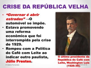 • “Governar é abrir
estradas” →O
automóvel se impõe.
• Estava promovendo
uma reforma
econômica que foi
interrompida pela crise
de 1929.
• Rompeu com a Política
do Café com Leite ao
indicar outro paulista,
Júlio Prestes.
4/15/2016Valéria Fernandes 15
CRISE DA REPÚBLICA VELHA
O último presidente da
República do Café com
Leite, Washington Luís
(1926-30).
 