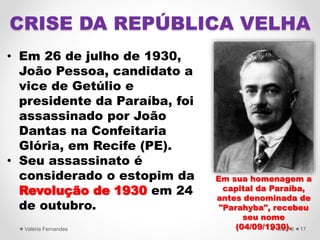• Em 26 de julho de 1930,
João Pessoa, candidato a
vice de Getúlio e
presidente da Paraíba, foi
assassinado por João
Dantas na Confeitaria
Glória, em Recife (PE).
• Seu assassinato é
considerado o estopim da
Revolução de 1930 em 24
de outubro.
4/15/2016Valéria Fernandes 17
CRISE DA REPÚBLICA VELHA
Em sua homenagem a
capital da Paraíba,
antes denominada de
"Parahyba", recebeu
seu nome
(04/09/1930).
 